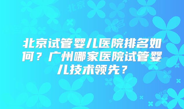 北京试管婴儿医院排名如何?广州哪家医院试管婴儿技术领先?