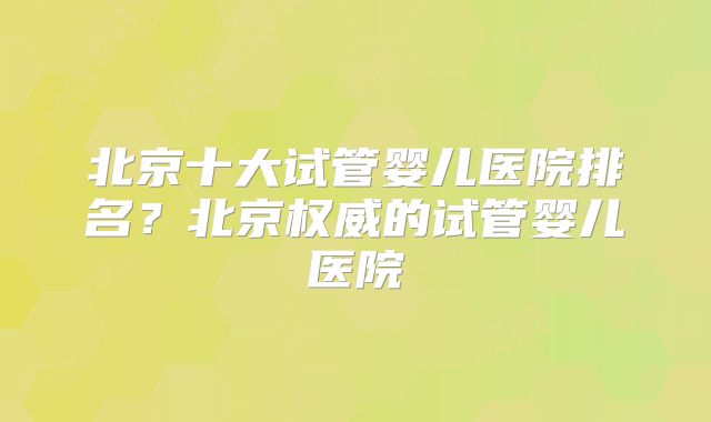 北京十大试管婴儿医院排名？北京权威的试管婴儿医院