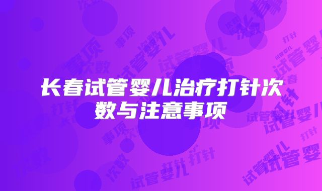 长春试管婴儿治疗打针次数与注意事项