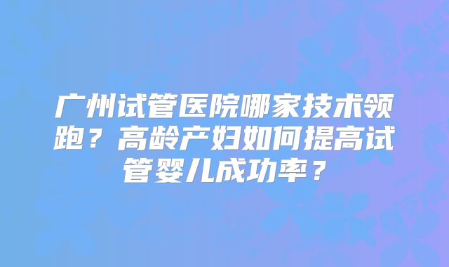 广州试管医院哪家技术领跑？高龄产妇如何提高试管婴儿成功率？