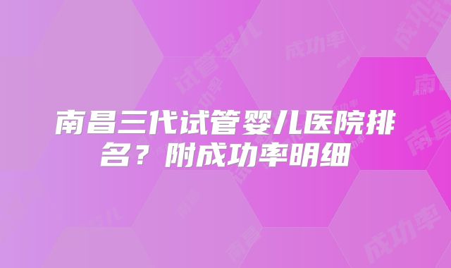 南昌三代试管婴儿医院排名？附成功率明细