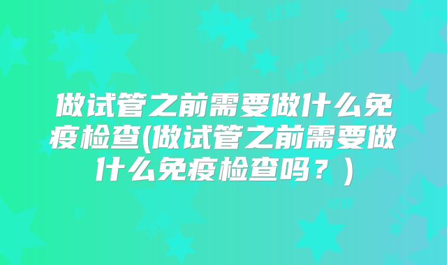 做试管之前需要做什么免疫检查(做试管之前需要做什么免疫检查吗?)