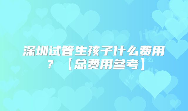 深圳试管生孩子什么费用？【总费用参考】