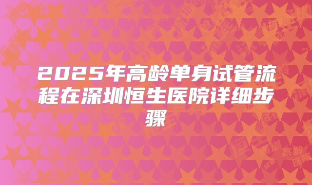 2025年高龄单身试管流程在深圳恒生医院详细步骤