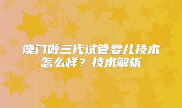 澳门做三代试管婴儿技术怎么样?技术解析