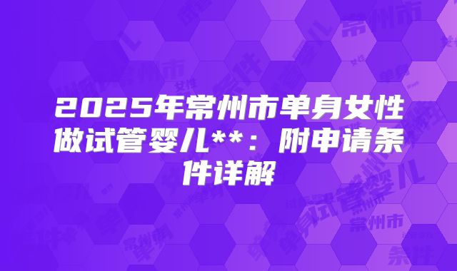 2025年常州市单身女性做试管婴儿**:附申请条件详解