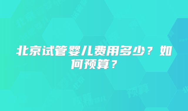 北京试管婴儿费用多少?如何预算?