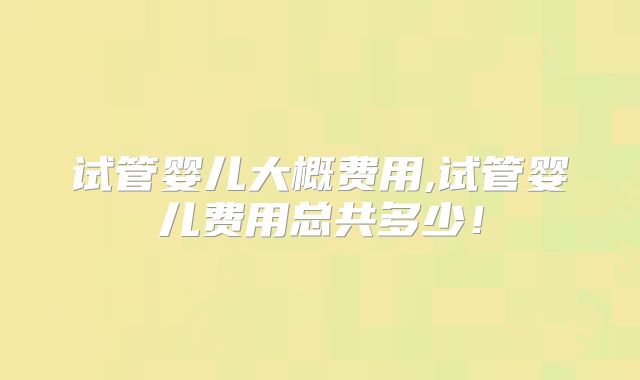 试管婴儿大概费用,试管婴儿费用总共多少！