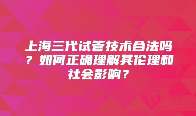 上海三代试管技术合法吗？如何正确理解其伦理和社会影响？