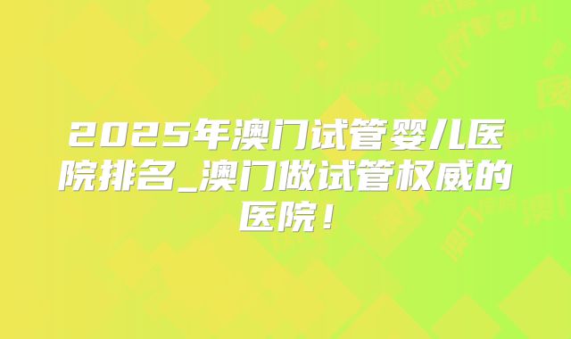 2025年澳门试管婴儿医院排名_澳门做试管权威的医院！