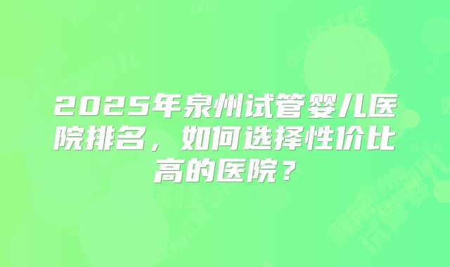 2025年泉州试管婴儿医院排名，如何选择性价比高的医院？