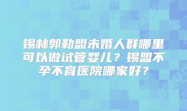 锡林郭勒盟未婚人群哪里可以做试管婴儿？锡盟不孕不育医院哪家好？
