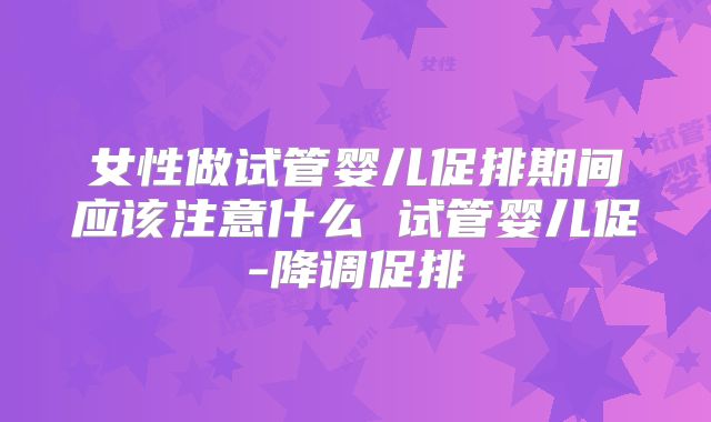 女性做试管婴儿促排期间应该注意什么 试管婴儿促-降调促排