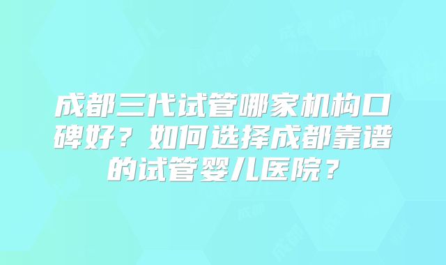 成都三代试管哪家机构口碑好?如何选择成都靠谱的试管婴儿医院?