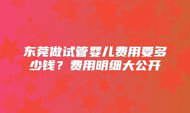 东莞做试管婴儿费用要多少钱?费用明细大公开