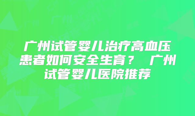 广州试管婴儿治疗高血压患者如何安全生育? 广州试管婴儿医院推荐