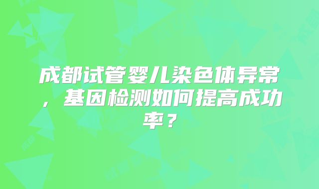 成都试管婴儿染色体异常,基因检测如何提高成功率?