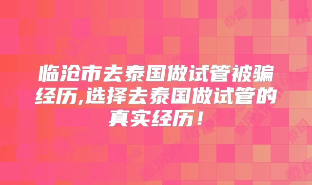 临沧市去泰国做试管被骗经历,选择去泰国做试管的真实经历!