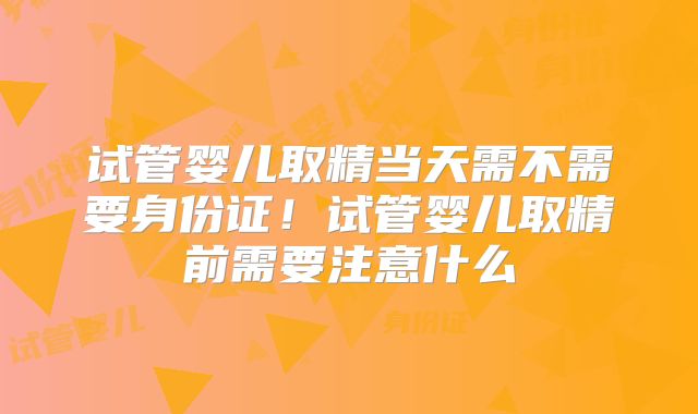 试管婴儿取精当天需不需要身份证!试管婴儿取精前需要注意什么