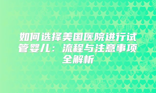 如何选择美国医院进行试管婴儿:流程与注意事项全解析