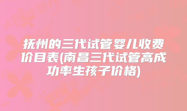 抚州的三代试管婴儿收费价目表(南昌三代试管高成功率生孩子价格)