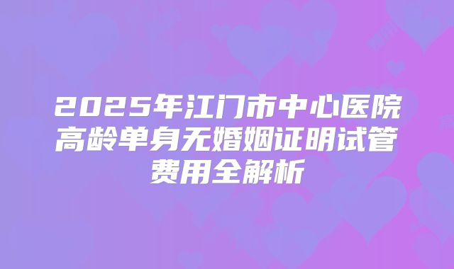 2025年江门市中心医院高龄单身无婚姻证明试管费用全解析