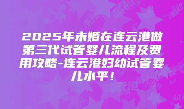 2025年未婚在连云港做第三代试管婴儿流程及费用攻略-连云港妇幼试管婴儿水平！