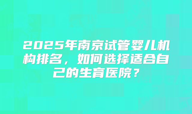 2025年南京试管婴儿机构排名,如何选择适合自己的生育医院?