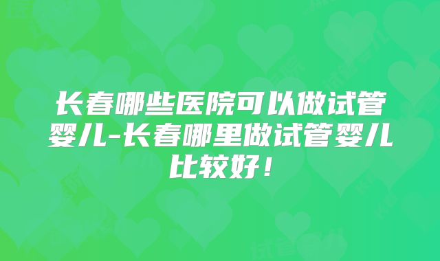 长春哪些医院可以做试管婴儿-长春哪里做试管婴儿比较好!