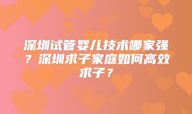 深圳试管婴儿技术哪家强?深圳求子家庭如何高效求子?