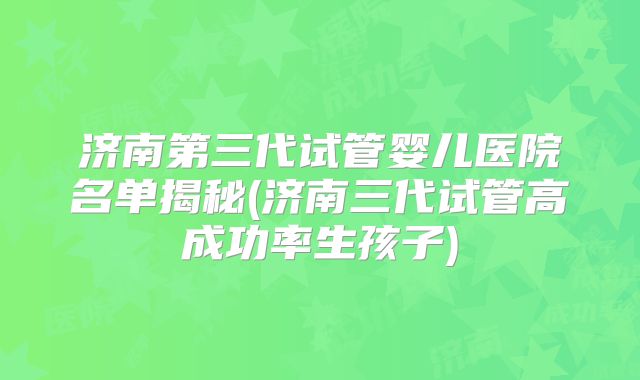 济南第三代试管婴儿医院名单揭秘(济南三代试管高成功率生孩子)