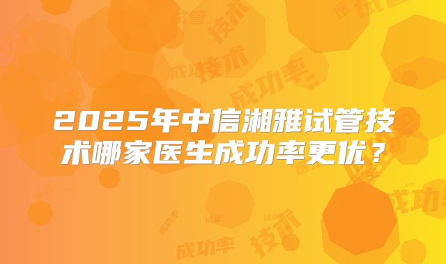 2025年中信湘雅试管技术哪家医生成功率更优？