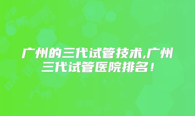 广州的三代试管技术,广州三代试管医院排名!