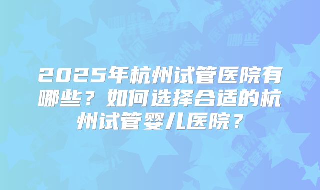 2025年杭州试管医院有哪些?如何选择合适的杭州试管婴儿医院?