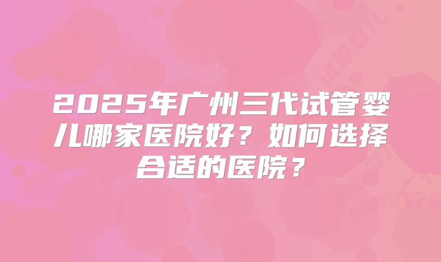 2025年广州三代试管婴儿哪家医院好?如何选择合适的医院?