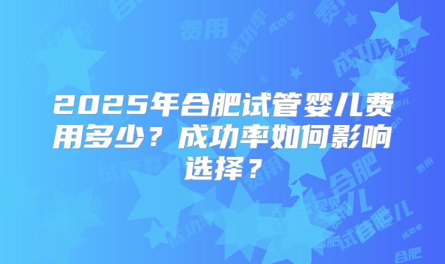 2025年合肥试管婴儿费用多少？成功率如何影响选择？