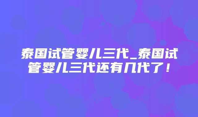 泰国试管婴儿三代_泰国试管婴儿三代还有几代了！