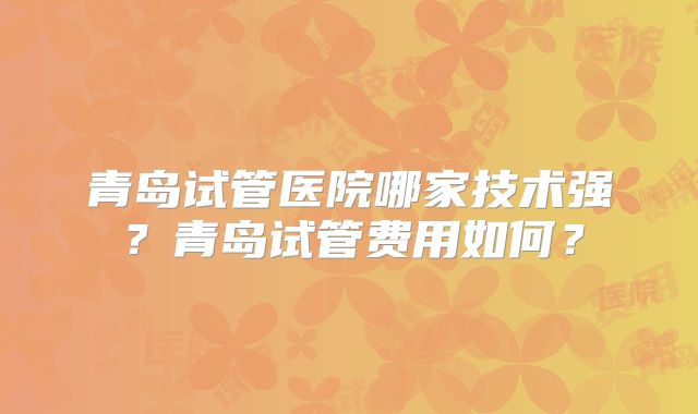 青岛试管医院哪家技术强?青岛试管费用如何?