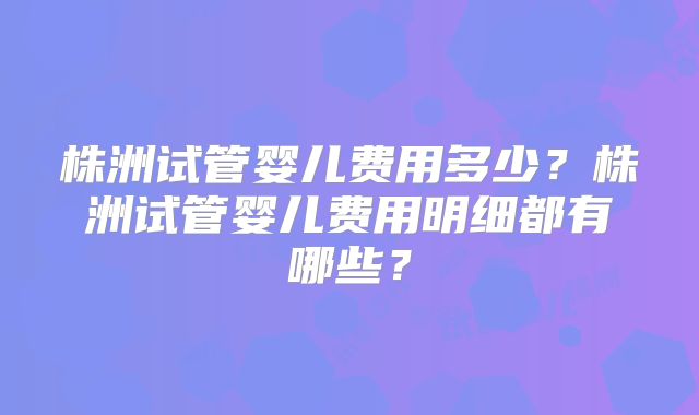 株洲试管婴儿费用多少？株洲试管婴儿费用明细都有哪些？