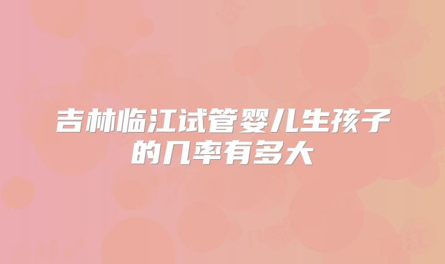 吉林临江试管婴儿生孩子的几率有多大