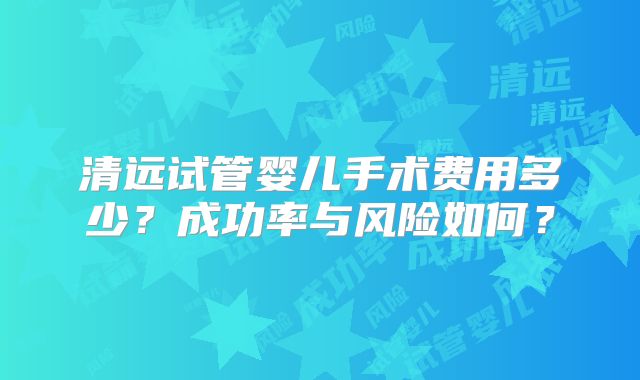 清远试管婴儿手术费用多少?成功率与风险如何?