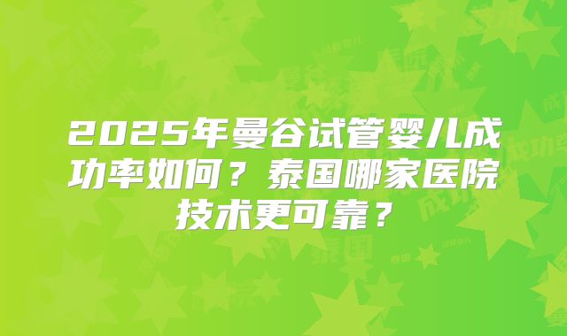 2025年曼谷试管婴儿成功率如何？泰国哪家医院技术更可靠？