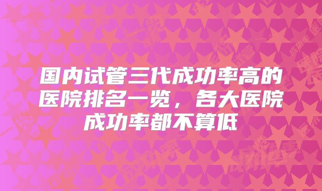 国内试管三代成功率高的医院排名一览,各大医院成功率都不算低
