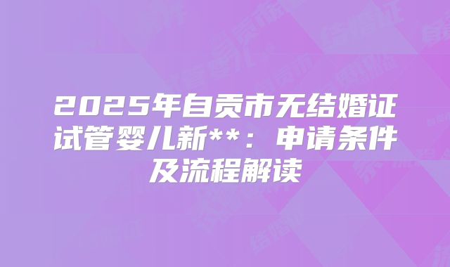 2025年自贡市无结婚证试管婴儿新**：申请条件及流程解读