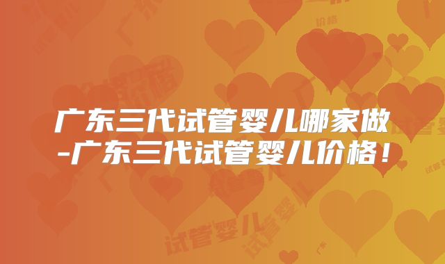 广东三代试管婴儿哪家做-广东三代试管婴儿价格!