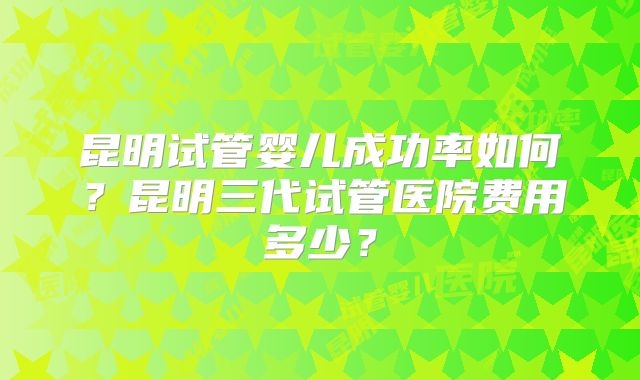 昆明试管婴儿成功率如何?昆明三代试管医院费用多少?