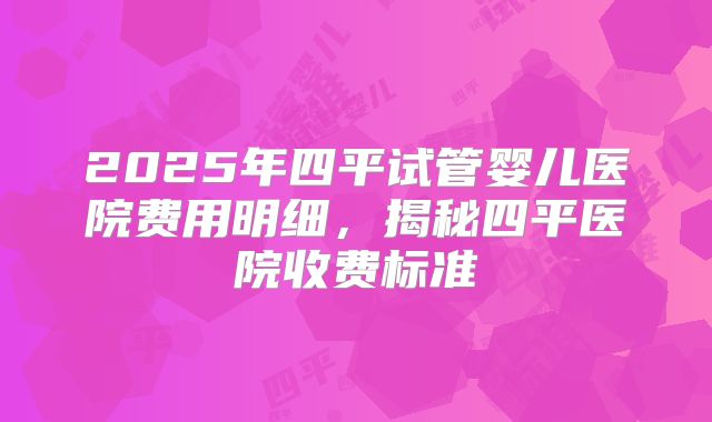2025年四平试管婴儿医院费用明细，揭秘四平医院收费标准