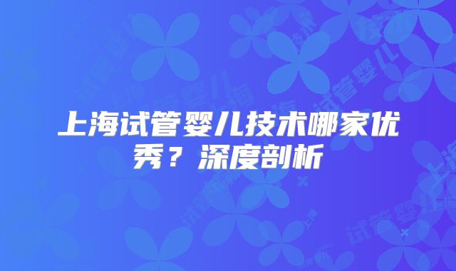 上海试管婴儿技术哪家优秀?深度剖析