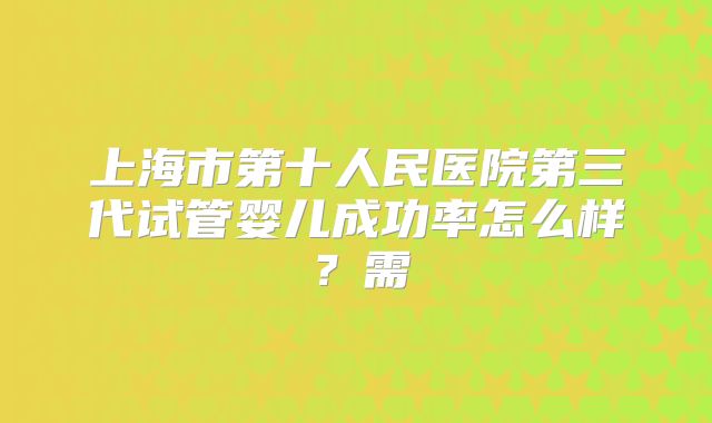上海市第十人民医院第三代试管婴儿成功率怎么样？需