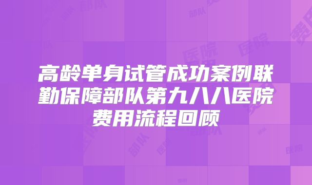 高龄单身试管成功案例联勤保障部队第九八八医院费用流程回顾